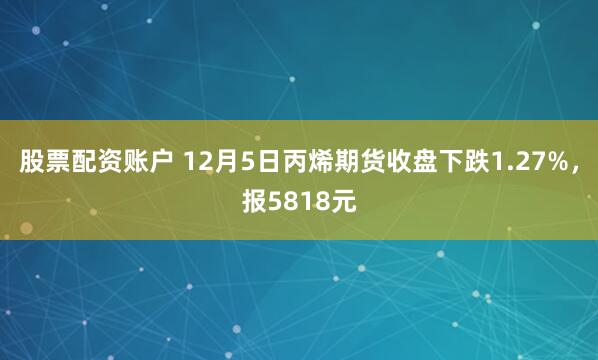 股票配资账户 12月5日丙烯期货收盘下跌1.27%，报5818元