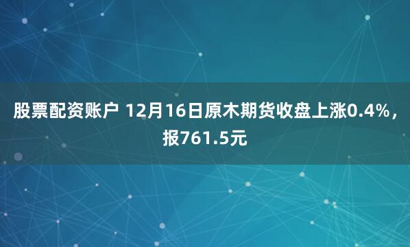 股票配资账户 12月16日原木期货收盘上涨0.4%，报761.5元