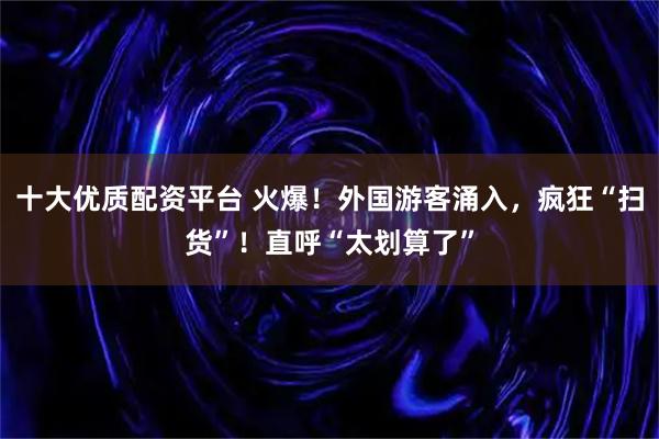 十大优质配资平台 火爆！外国游客涌入，疯狂“扫货”！直呼“太划算了”