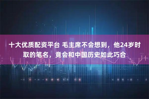十大优质配资平台 毛主席不会想到，他24岁时取的笔名，竟会和中国历史如此巧合