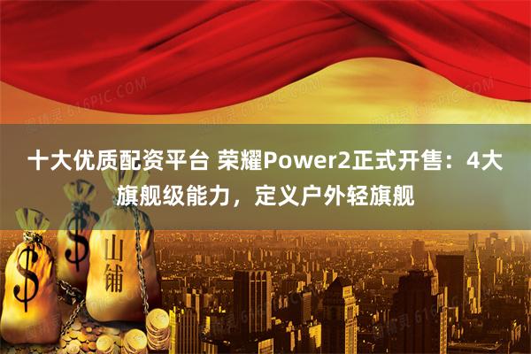 十大优质配资平台 荣耀Power2正式开售：4大旗舰级能力，定义户外轻旗舰