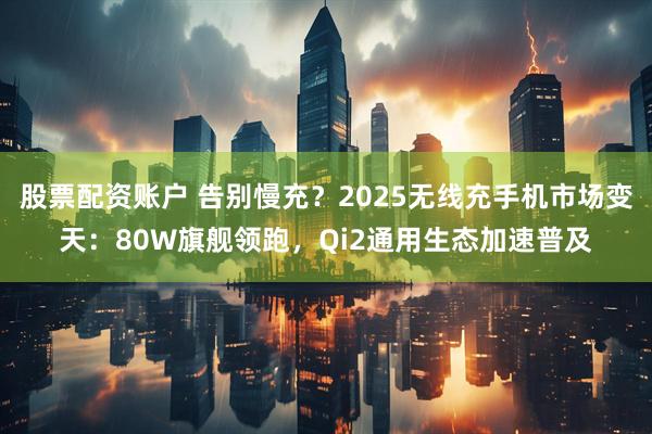 股票配资账户 告别慢充？2025无线充手机市场变天：80W旗舰领跑，Qi2通用生态加速普及