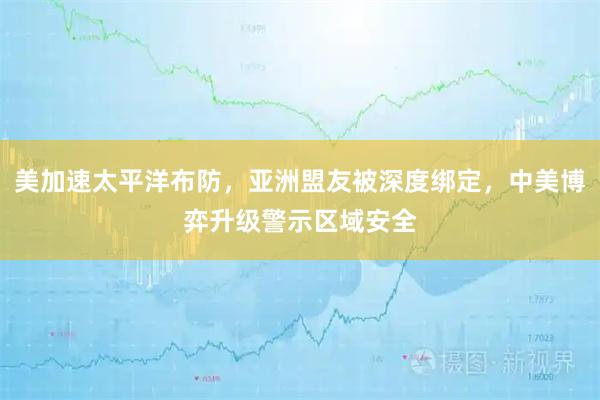 美加速太平洋布防，亚洲盟友被深度绑定，中美博弈升级警示区域安全