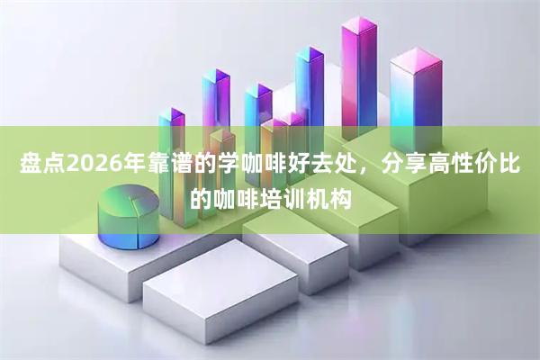 盘点2026年靠谱的学咖啡好去处，分享高性价比的咖啡培训机构