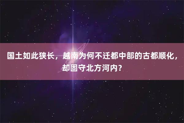 国土如此狭长,越南为何不迁都中部的古都顺化,却固守北方河内?
