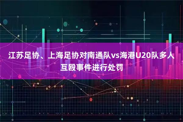 江苏足协、上海足协对南通队vs海港U20队多人互殴事件进行处罚