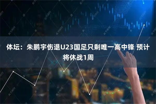 体坛：朱鹏宇伤退U23国足只剩唯一高中锋 预计将休战1周