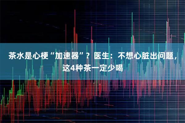 茶水是心梗“加速器”?医生:不想心脏出问题,这4种茶一定少喝