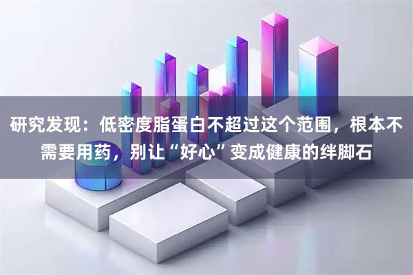 研究发现:低密度脂蛋白不超过这个范围,根本不需要用药,别让“好心”变成健康的绊脚石