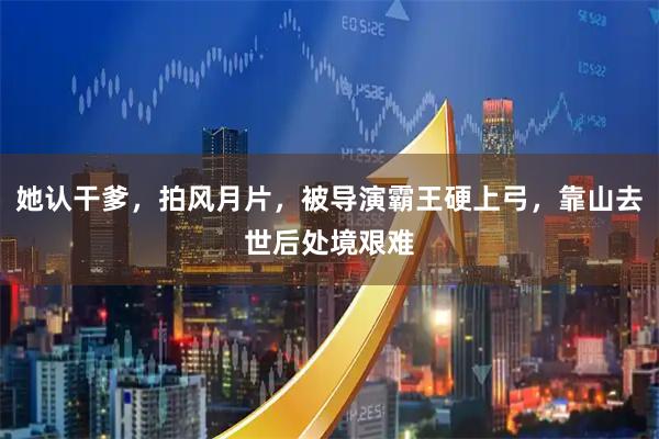 她认干爹，拍风月片，被导演霸王硬上弓，靠山去世后处境艰难