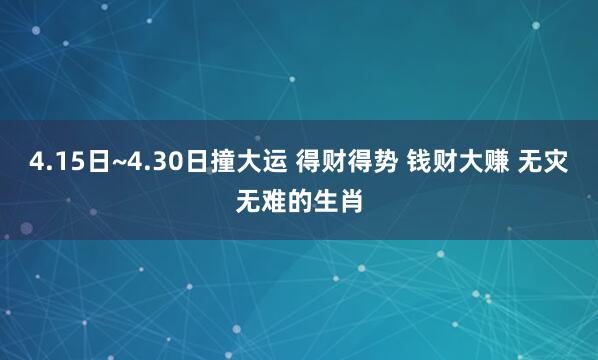 4.15日~4.30日撞大运 得财得势 钱财大赚 无灾无难的生肖