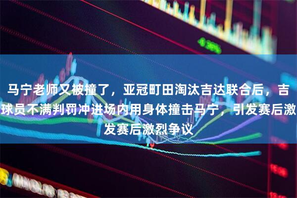马宁老师又被撞了，亚冠町田淘汰吉达联合后，吉达联合球员不满判罚冲进场内用身体撞击马宁，引发赛后激烈争议