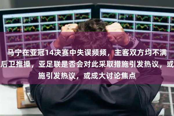 马宁在亚冠14决赛中失误频频，主客双方均不满，甚至被吉达后卫推搡，亚足联是否会对此采取措施引发热议，或成大讨论焦点