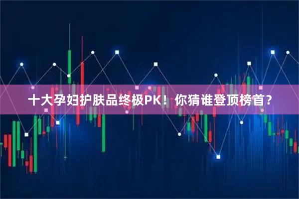 十大孕妇护肤品终极PK！你猜谁登顶榜首？