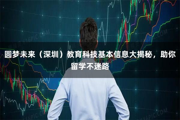 圆梦未来（深圳）教育科技基本信息大揭秘，助你留学不迷路