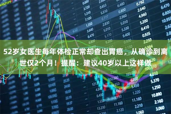 52岁女医生每年体检正常却查出胃癌，从确诊到离世仅2个月！提醒：建议40岁以上这样做